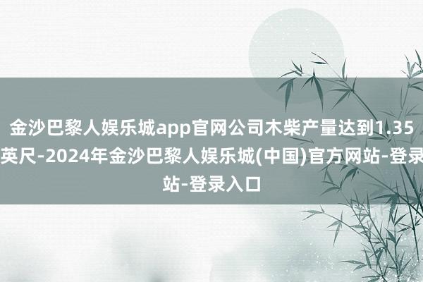 金沙巴黎人娱乐城app官网公司木柴产量达到1.35亿板英尺-2024年金沙巴黎人娱乐城(中国)官方网站-登录入口
