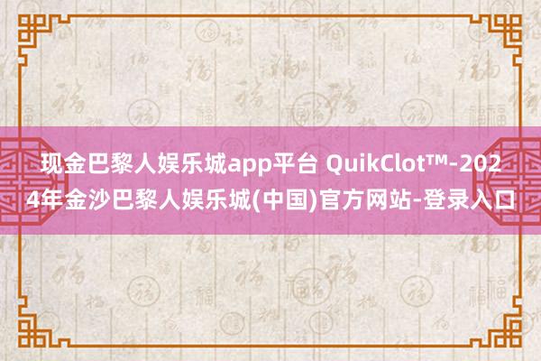 现金巴黎人娱乐城app平台 QuikClot™-2024年金沙巴黎人娱乐城(中国)官方网站-登录入口