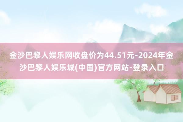 金沙巴黎人娱乐网收盘价为44.51元-2024年金沙巴黎人娱乐城(中国)官方网站-登录入口