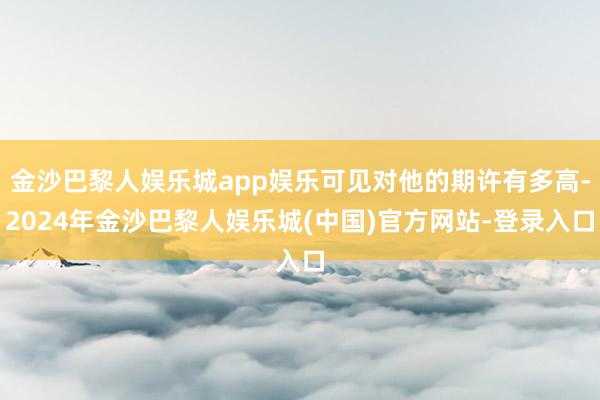 金沙巴黎人娱乐城app娱乐可见对他的期许有多高-2024年金沙巴黎人娱乐城(中国)官方网站-登录入口