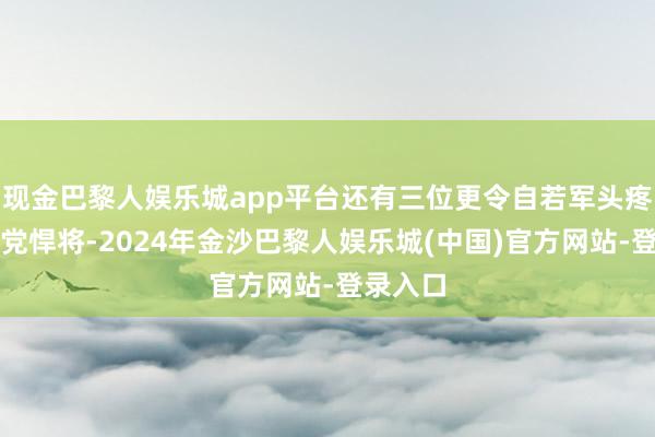现金巴黎人娱乐城app平台还有三位更令自若军头疼的国民党悍将-2024年金沙巴黎人娱乐城(中国)官方网站-登录入口