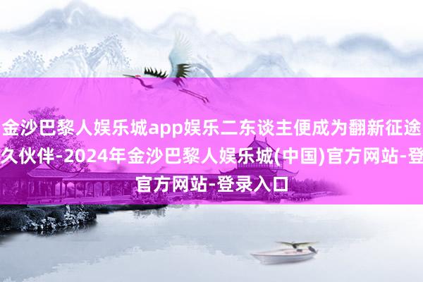 金沙巴黎人娱乐城app娱乐二东谈主便成为翻新征途上的耐久伙伴-2024年金沙巴黎人娱乐城(中国)官方网站-登录入口