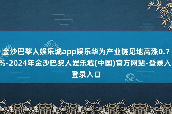 金沙巴黎人娱乐城app娱乐华为产业链见地高涨0.73%-2024年金沙巴黎人娱乐城(中国)官方网站-登录入口