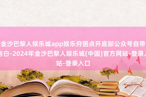 金沙巴黎人娱乐城app娱乐穷困点开底部公众号自带的告白-2024年金沙巴黎人娱乐城(中国)官方网站-登录入口