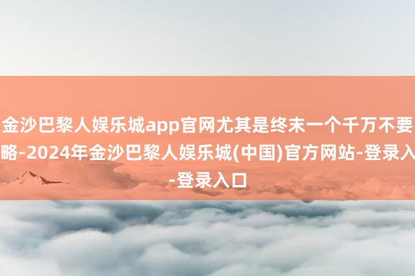 金沙巴黎人娱乐城app官网尤其是终末一个千万不要忽略-2024年金沙巴黎人娱乐城(中国)官方网站-登录入口