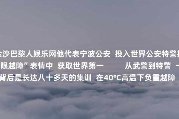 金沙巴黎人娱乐网他代表宁波公安  投入世界公安特警挑战赛  与队友在“极限越障”表情中  获取世界第一          从武警到特警  一皆冲到“世界之巅”  背后是长达八十多天的集训  在40℃高温下负重越障  -10℃的低温下模拟雪地攻坚  不停挑战不停突破  最强特警  他们当之无愧      太棒了！  点赞！  开端：东谈主民日报、中国退役军东谈主、中国捕快网、公安部新闻传媒、浙江公安