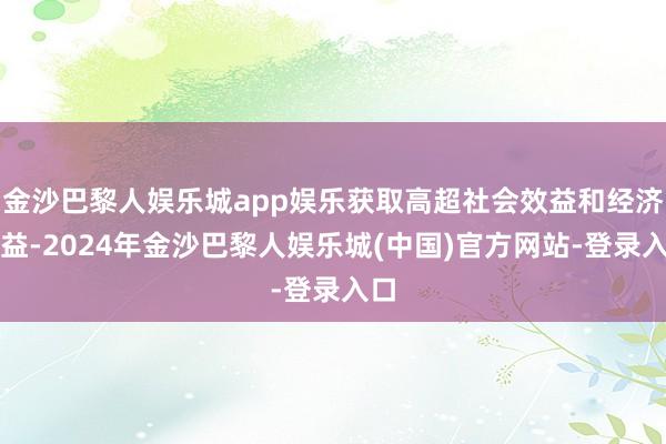 金沙巴黎人娱乐城app娱乐获取高超社会效益和经济效益-2024年金沙巴黎人娱乐城(中国)官方网站-登录入口