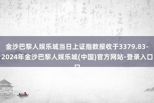 金沙巴黎人娱乐城当日上证指数报收于3379.83-2024年金沙巴黎人娱乐城(中国)官方网站-登录入口