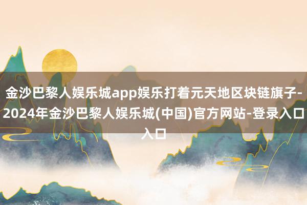金沙巴黎人娱乐城app娱乐打着元天地区块链旗子-2024年金沙巴黎人娱乐城(中国)官方网站-登录入口