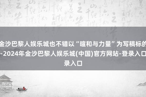 金沙巴黎人娱乐城也不错以“暄和与力量”为写稿标的-2024年金沙巴黎人娱乐城(中国)官方网站-登录入口