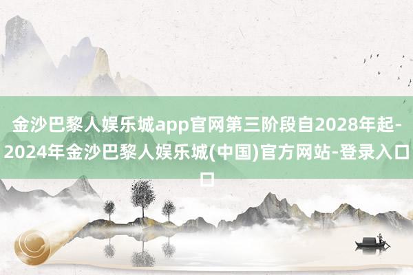 金沙巴黎人娱乐城app官网第三阶段自2028年起-2024年金沙巴黎人娱乐城(中国)官方网站-登录入口