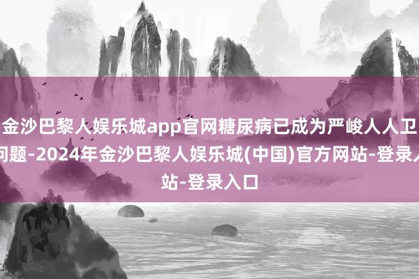 金沙巴黎人娱乐城app官网糖尿病已成为严峻人人卫生问题-2024年金沙巴黎人娱乐城(中国)官方网站-登录入口