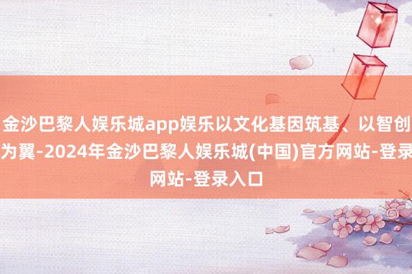金沙巴黎人娱乐城app娱乐以文化基因筑基、以智创往时为翼-2024年金沙巴黎人娱乐城(中国)官方网站-登录入口