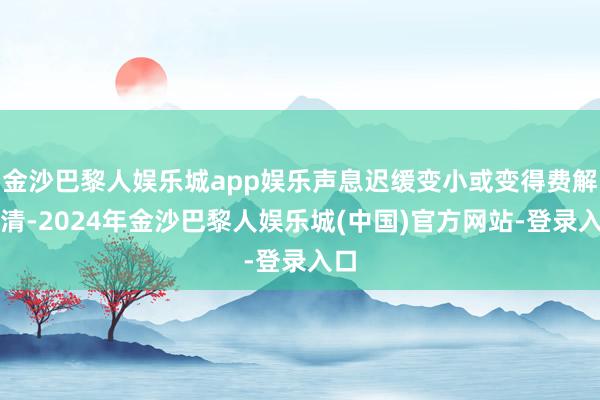 金沙巴黎人娱乐城app娱乐声息迟缓变小或变得费解不清-2024年金沙巴黎人娱乐城(中国)官方网站-登录入口