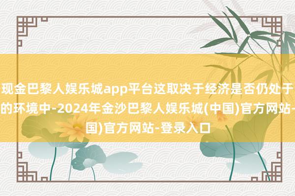 现金巴黎人娱乐城app平台这取决于经济是否仍处于蔼然增长的环境中-2024年金沙巴黎人娱乐城(中国)官方网站-登录入口