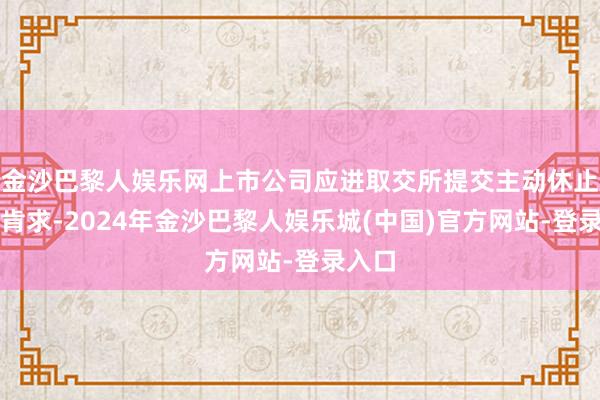 金沙巴黎人娱乐网上市公司应进取交所提交主动休止上市肯求-2024年金沙巴黎人娱乐城(中国)官方网站-登录入口