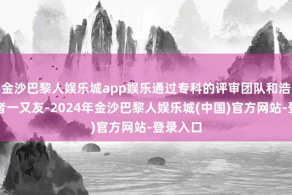 金沙巴黎人娱乐城app娱乐通过专科的评审团队和浩大投资者一又友-2024年金沙巴黎人娱乐城(中国)官方网站-登录入口