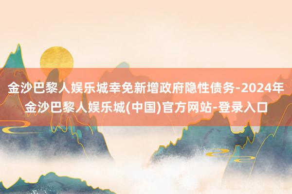 金沙巴黎人娱乐城幸免新增政府隐性债务-2024年金沙巴黎人娱乐城(中国)官方网站-登录入口