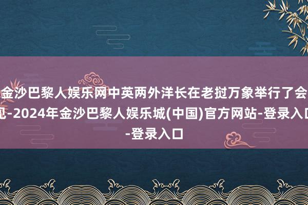 金沙巴黎人娱乐网中英两外洋长在老挝万象举行了会见-2024年金沙巴黎人娱乐城(中国)官方网站-登录入口