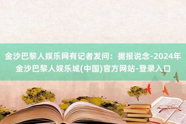 金沙巴黎人娱乐网有记者发问：据报说念-2024年金沙巴黎人娱乐城(中国)官方网站-登录入口