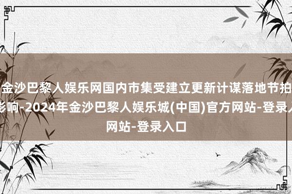 金沙巴黎人娱乐网国内市集受建立更新计谋落地节拍的影响-2024年金沙巴黎人娱乐城(中国)官方网站-登录入口