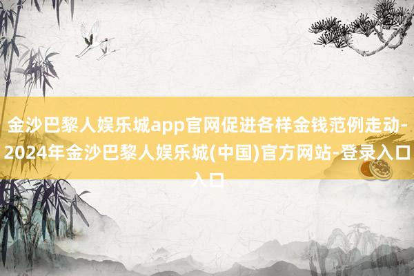 金沙巴黎人娱乐城app官网促进各样金钱范例走动-2024年金沙巴黎人娱乐城(中国)官方网站-登录入口